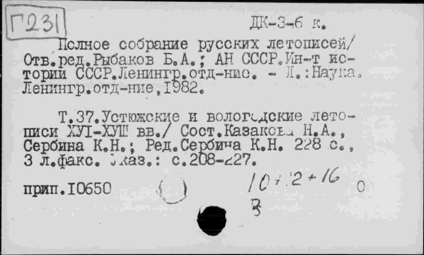 ﻿m
Рыбаков Б. А.; АН СССР.Ин-т ис-•р. отд-нио. - Л. : Наугл
-6 к.
Полное собрание русских летописей/ Отв. ред. Рыбаков Б тории СССР.Ленинг Ленингр. отд-ние, I
Т.37.Устюжские и вологодские летописи ХУІ-ХУШ вв./ Сост.Казакова Н.А., Сербина К.Н,; Ред.Сербина К.Н. 2?8 с., 3 л.факс. Зказ.: с.208-г27.
прип. 10650	4 I /Qr.2^^ Q